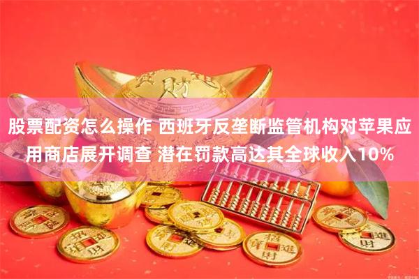 股票配资怎么操作 西班牙反垄断监管机构对苹果应用商店展开调查 潜在罚款高达其全球收入10%