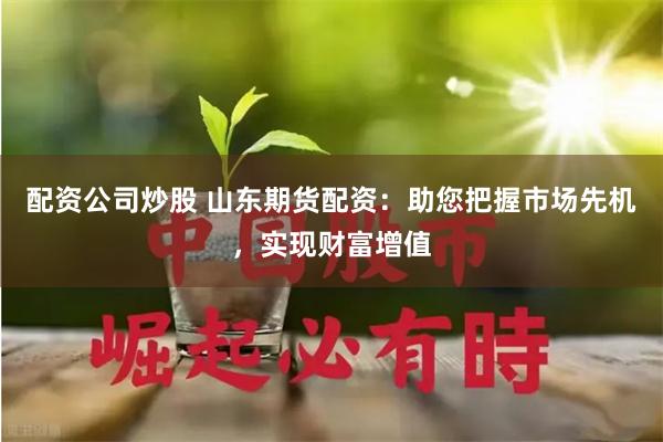 配资公司炒股 山东期货配资：助您把握市场先机，实现财富增值