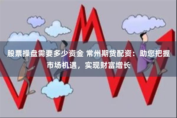 股票操盘需要多少资金 常州期货配资：助您把握市场机遇，实现财富增长