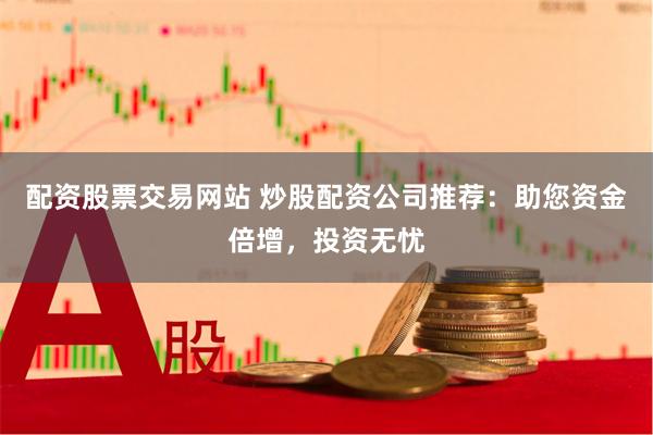 配资股票交易网站 炒股配资公司推荐：助您资金倍增，投资无忧