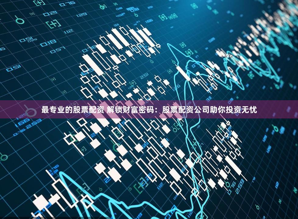 最专业的股票配资 解锁财富密码：股票配资公司助你投资无忧