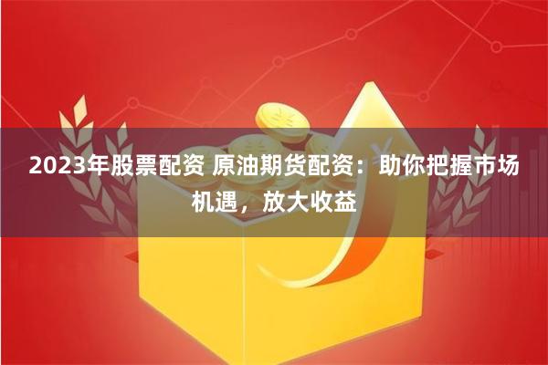 2023年股票配资 原油期货配资：助你把握市场机遇，放大收益