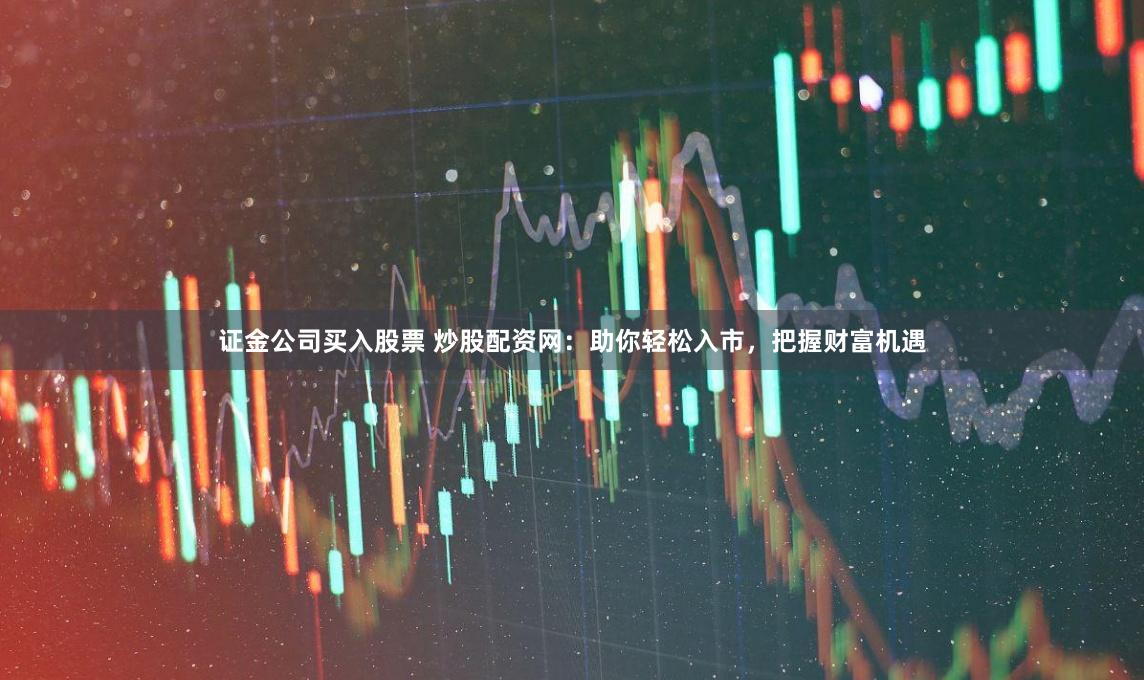 证金公司买入股票 炒股配资网：助你轻松入市，把握财富机遇