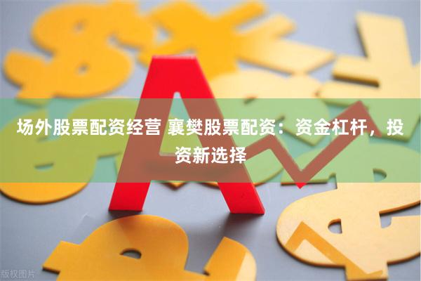 场外股票配资经营 襄樊股票配资：资金杠杆，投资新选择