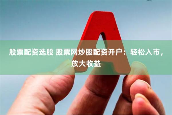 股票配资选股 股票网炒股配资开户：轻松入市，放大收益