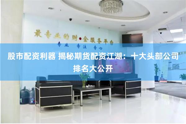 股市配资利器 揭秘期货配资江湖：十大头部公司排名大公开