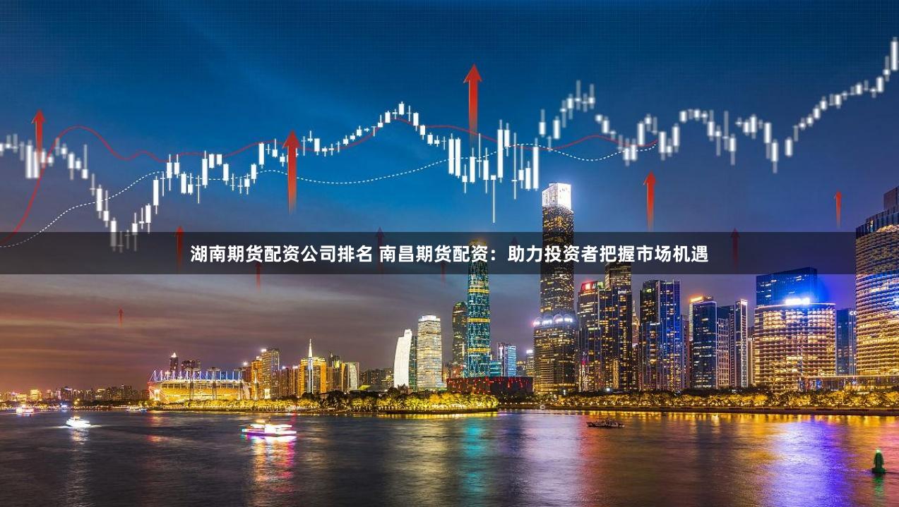 湖南期货配资公司排名 南昌期货配资：助力投资者把握市场机遇
