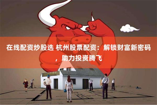 在线配资炒股选 杭州股票配资：解锁财富新密码，助力投资腾飞