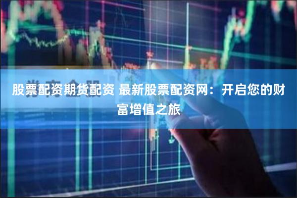 股票配资期货配资 最新股票配资网：开启您的财富增值之旅
