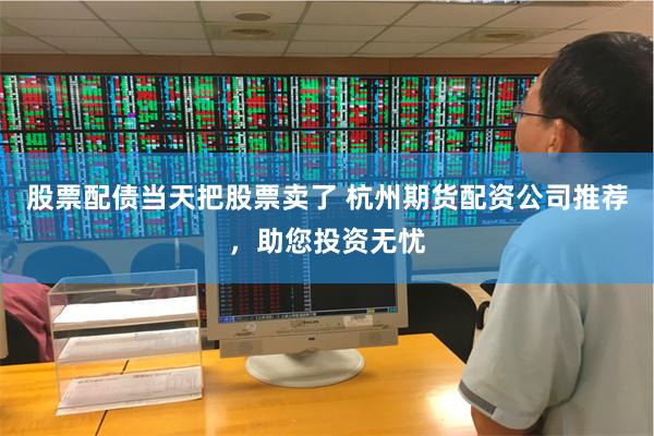 股票配债当天把股票卖了 杭州期货配资公司推荐，助您投资无忧