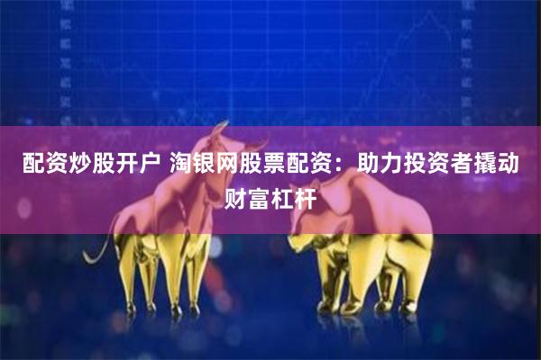 配资炒股开户 淘银网股票配资：助力投资者撬动财富杠杆