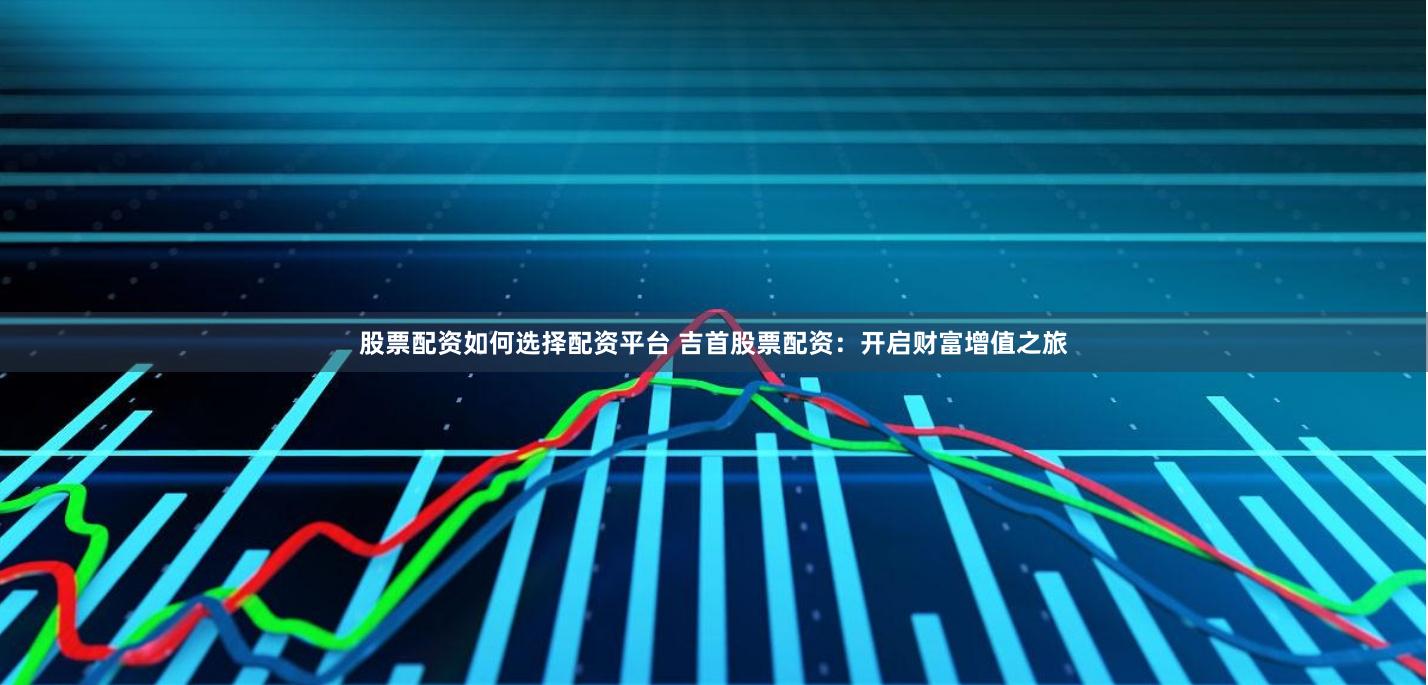 股票配资如何选择配资平台 吉首股票配资：开启财富增值之旅