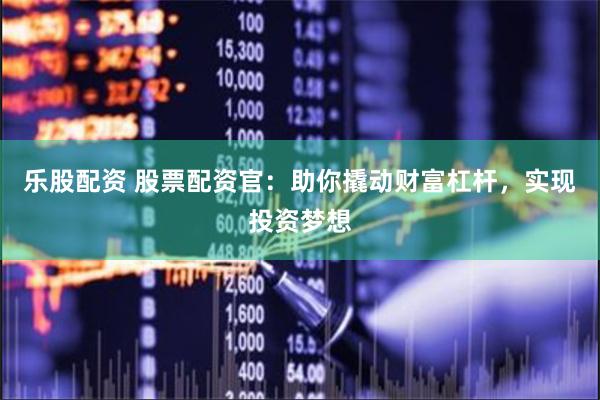 乐股配资 股票配资官：助你撬动财富杠杆，实现投资梦想