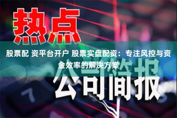 股票配 资平台开户 股票实盘配资:专注风控与资金效率的解决方案