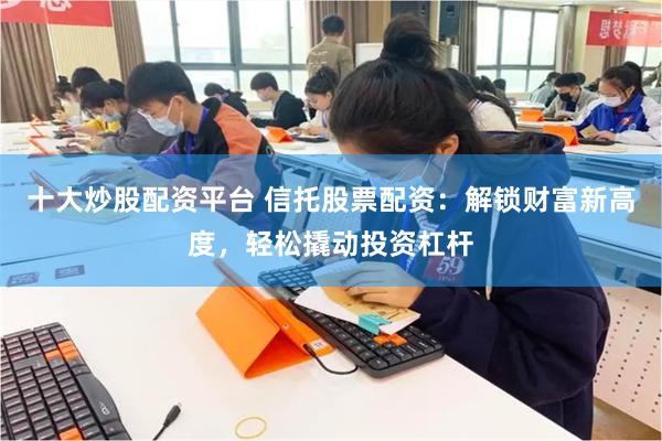 十大炒股配资平台 信托股票配资:解锁财富新高度,轻松撬动投资杠杆